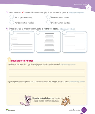 Educando en valores
_ciento _once
Comprender poemas
– Además del remolino, ¿qué otro juguete tradicional conoces? Reflexionar y valorar
– ¿Por qué crees tú que es importante mantener los juegos tradicionales? Reflexionar y valorar
Respetar las tradiciones nos permite
cuidar nuestro patrimonio cultural.
5.	 Marca con un las dos formas en que gira el remolino en el poema. Integrar e interpretar
Dando pocas vueltas. Dando vueltas lentas.
Dando muchas vueltas. Dando vueltas rápidas.
6.	 Pinta el de la imagen que muestra la forma del poema. Reflexionar y valorar
1.
2.
3.
4.
111
 