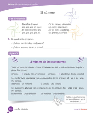 Módulo 4 / Herramientas para escribir
El número
_ciento _dieciséis
Lee y responde
1.	 Responde estas preguntas:
– ¿Cuántos remolinos hay en el poema?
– ¿Cuántas ventanas hay en el poema?
El número de los sustantivos
Todos los sustantivos tienen número. El número nos indica si el sustantivo es singular o
plural. Por ejemplo:
remolino singular (solo un remolino) ventanas plural (más de una ventana)
Los sustantivos singulares van acompañados de los artículos el - un o la - una.
Por ejemplo:
el remolino - un remolino la ventana - una ventana
Los sustantivos plurales van acompañados de los artículos los - unos o las - unas.
Por ejemplo:
los remolinos - unos remolinos las ventanas - unas ventanas
Aprende
Remolino de papel,
gira, gira, gira sin volver.
De colores verde y gris,
gira, gira, gira, gira así.
Por los campos y la ciudad,
tus colores alegres van;
por las calles y ventanas
vas girando al compás.
¿Sabías tú que la mayoría
de las palabras en plural
terminan en s?
116 Unidad 3 / Gramática
 