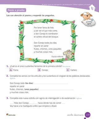 _ciento _diecinueve
Utilizar signos de interrogación y de exclamación / Utilizar el género y el número
Ponte a prueba
Lee con atención el poema y responde las preguntas.
1. ¿Cuál es el único sustantivo femenino de la primera estrofa? Reconocer
A	 Fama B	 Conejo C	 Cartero
2. Completa los versos con los artículos y los sustantivos en singular de las palabras destacadas.
Aplicar
Por tener fama de listo
y por ser el que más corre,
a don Conejo lo nombraron
el cartero oficial del bosque.
Don Conejo todos los días
reparte sin parar
frutas, chismes, unos paquetes
y muchas cosas más.
Equipo editorialEquipo editorial
Don Conejo todo (los días)
reparte sin parar
frutas, chismes, (unos paquetes)
y muchas cosas más.
3. Completa esta nueva estrofa con signos de interrogación o de exclamación. Aplicar
Hola don Conejo , hacia dónde has de correr
Voy hacia a la madriguera antes que empiece a llover.
119
 
