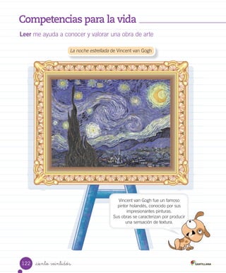 Competencias para la vida
Leer me ayuda a conocer y valorar una obra de arte
_ciento veintidós
	La noche estrellada de Vincent van Gogh
Vincent van Gogh fue un famoso
pintor holandés, conocido por sus
impresionantes pinturas.
Sus obras se caracterizan por producir
una sensación de textura.
impresionantes pinturas.
Sus obras se caracterizan por producirSus obras se caracterizan por producir
una sensación de textura.una sensación de textura.
122
 