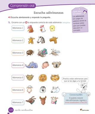 _ciento veinticuatro
Comprensión oral
Escucha atentamente y responde la pregunta.
1.	 Encierra con un la respuesta correcta de cada adivinanza. Interpretar
Escucha adivinanzas ¿Qué voy a
escuchar?
Las adivinanzas
son juegos de
palabras donde se
nombran pistas
para que puedas
descubrir un
concepto.
Adivinanza 1
Adivinanza 2
Adivinanza 3
Adivinanza 4
Adivinanza 5
Adivinanza 6
Adivinanza 7
Conectad@s
Si quieres conocer
más adivinanzas, ingresa a
www.casadelsaber.cl/len/202
¡Practica estas adivinanzas para
que se las digas a tu familia!
124
 
