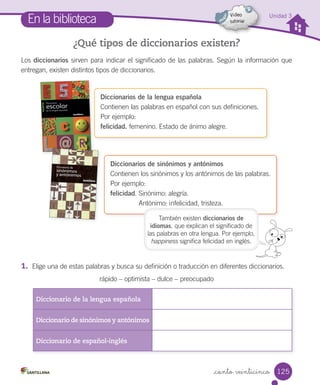 _ciento veinticinco
Unidad 3
En la biblioteca
¿Qué tipos de diccionarios existen?
Los diccionarios sirven para indicar el significado de las palabras. Según la información que
entregan, existen distintos tipos de diccionarios.
1. Elige una de estas palabras y busca su definición o traducción en diferentes diccionarios.
rápido – optimista – dulce – preocupado
Diccionario de la lengua española
Diccionario de sinónimos y antónimos
Diccionario de español-inglés
Diccionarios de la lengua española
Contienen las palabras en español con sus definiciones.
Por ejemplo:
felicidad. femenino. Estado de ánimo alegre.
Diccionarios de sinónimos y antónimos
Contienen los sinónimos y los antónimos de las palabras.
Por ejemplo:
felicidad. Sinónimo: alegría.
Antónimo: infelicidad, tristeza.
También existen diccionarios de
idiomas, que explican el significado de
las palabras en otra lengua. Por ejemplo,
happiness significa felicidad en inglés.
125
 