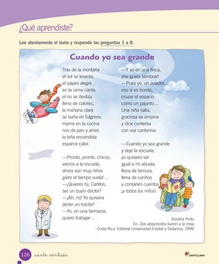 ¿Qué aprendiste?
_ciento veintiséis
Lee atentamente el texto y responde las preguntas 1 a 8.
Cuando yo sea grande
Tras de la montaña
el sol se levanta,
el pájaro alegre
en la rama canta,
el río se desliza
lleno de colores,
la mañana clara
se baña en fulgores;
mamá en la cocina
nos da pan y amor,
la leña encendida
esparce calor.
—Pronto, pronto, chicos,
vamos a la escuela,
ahora son muy niños
¡pero el tiempo vuela!…
—¿Quieres tú, Carlitos,
ser un buen doctor?
—¡Ah, no! Yo quisiera
¡tener un tractor!
—Yo, en una farmacia,
quiero trabajar…
—Y yo en una finca,
¡me gusta sembrar!
—Pues yo, un aviador…
eso sí es bonito,
cruzar el espacio
como un pajarito…
Una niña salta,
graciosa se empina
y dice contenta
con voz cantarina:
—Cuando yo sea grande
y deje la escuela,
yo quisiera ser
igual a mi abuela;
llena de ternura,
llena de cariños
y contarles cuentos
¡a todos los niños!
Dorothy Pinto.
En: Dos abejoncitos fueron a la misa.
Costa Rica: Editorial Universidad Estatal a Distancia, 1999.
126
 