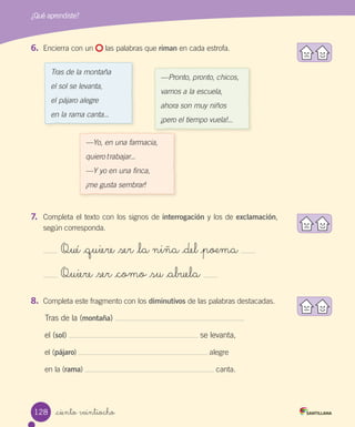 _ciento veintiocho
¿Qué aprendiste?
6.	 Encierra con un las palabras que riman en cada estrofa.
Tras de la montaña
el sol se levanta,
el pájaro alegre
en la rama canta...
—Pronto, pronto, chicos,
vamos a la escuela,
ahora son muy niños
¡pero el tiempo vuela!...
—Yo, en una farmacia,
quiero trabajar...
—Y yo en una finca,
¡me gusta sembrar!
7.	 Completa el texto con los signos de interrogación y los de exclamación,
según corresponda.
Qué _quiere _ser _la niña _del _poema
Quiere _ser _como _su _abuela
8.	 Completa este fragmento con los diminutivos de las palabras destacadas.
Tras de la (montaña)
el (sol) se levanta,
el (pájaro) alegre
en la (rama) canta.
128
 