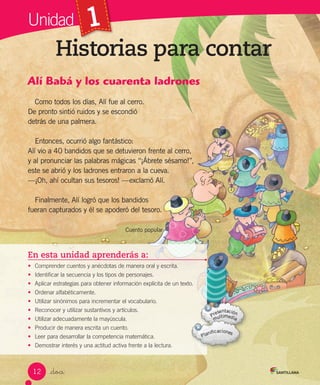 Unidad 1
Historias para contar
_doce
En esta unidad aprenderás a:
• Comprender cuentos y anécdotas de manera oral y escrita.
• Identificar la secuencia y los tipos de personajes.
• Aplicar estrategias para obtener información explícita de un texto.
• Ordenar alfabéticamente.
• Utilizar sinónimos para incrementar el vocabulario.
• Reconocer y utilizar sustantivos y artículos.
• Utilizar adecuadamente la mayúscula.
• Producir de manera escrita un cuento.
• Leer para desarrollar la competencia matemática.
• Demostrar interés y una actitud activa frente a la lectura.
Alí Babá y los cuarenta ladrones
Como todos los días, Alí fue al cerro.
De pronto sintió ruidos y se escondió
detrás de una palmera.
Entonces, ocurrió algo fantástico:
Alí vio a 40 bandidos que se detuvieron frente al cerro,
y al pronunciar las palabras mágicas “¡Ábrete sésamo!”,
este se abrió y los ladrones entraron a la cueva.
—¡Oh, ahí ocultan sus tesoros! —exclamó Alí.
Finalmente, Alí logró que los bandidos
fueran capturados y él se apoderó del tesoro.
Cuento popular
12
 