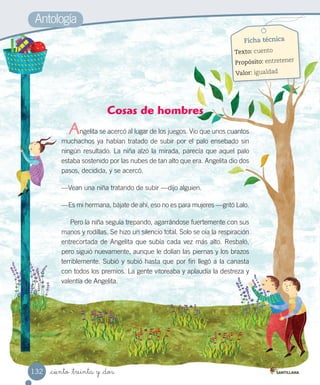 _ciento _treinta y _dos
Ficha técnica
Texto: cuento
Propósito: entretener
Valor: igualdad
Cosas de hombres
ngelita se acercó al lugar de los juegos. Vio que unos cuantos
muchachos ya habían tratado de subir por el palo ensebado sin
ningún resultado. La niña alzó la mirada, parecía que aquel palo
estaba sostenido por las nubes de tan alto que era. Angelita dio dos
pasos, decidida, y se acercó.
—Vean una niña tratando de subir —dijo alguien.
—Es mi hermana, bájate de ahí, eso no es para mujeres —gritó Lalo.
Pero la niña seguía trepando, agarrándose fuertemente con sus
manos y rodillas. Se hizo un silencio total. Solo se oía la respiración
entrecortada de Angelita que subía cada vez más alto. Resbaló,
pero siguió nuevamente, aunque le dolían las piernas y los brazos
terriblemente. Subió y subió hasta que por fin llegó a la canasta
con todos los premios. La gente vitoreaba y aplaudía la destreza y
valentía de Angelita.
Antología
A
132
 