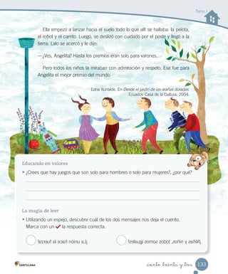 _ciento _treinta y _tres
Educando en valores
• ¿Crees que hay juegos que son solo para hombres o solo para mujeres?, ¿por qué?
La magia de leer
• Utilizando un espejo, descubre cuál de los dos mensajes nos deja el cuento.
Marca con un la respuesta correcta.
¿Crees que hay juegos que son solo para hombres o solo para mujeres?, ¿por qué?
Ella empezó a lanzar hacia el suelo todo lo que allí se hallaba: la pelota,
el robot y el carrito. Luego, se deslizó con cuidado por el poste y llegó a la
tierra. Lalo se acercó y le dijo:
—¿Ves, Angelita? Hasta los premios eran solo para varones.
Pero todos los niños la miraban con admiración y respeto. Ese fue para
Angelita el mejor premio del mundo.
Edna Iturralde. En Desde el jardín de las arañas doradas.
Ecuador: Casa de la Cultura, 2004.
Tomo I
¡Niñasyniños,todossomosiguales!¡Launiónhacelafuerza!
133
 