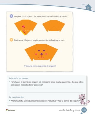 _ciento _treinta y _cinco
Educando en valores
• Para hacer el perrito de origami es necesario tener mucha paciencia. ¿En qué otras
actividades necesitas tener paciencia?
La magia de leer
• Ahora hazlo tú. Consigue los materiales del instructivo y haz tu perrito de origami.Ahora hazlo tú. Consigue los materiales del instructivo y haz tu perrito de origami.
Después, dobla la punta del papel para formar el hocico del perrito.3
Finalmente, dibuja con un plumón sus ojos, su hocico y su nariz.4
¡Y listo, ya tienes tu perrito de origami!
Tomo I
135
 