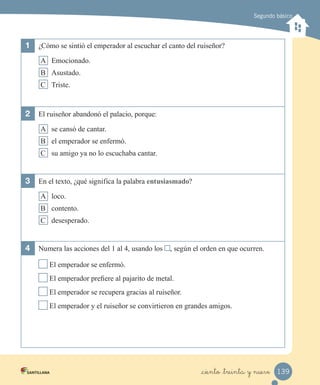 Segundo básico
1	 ¿Cómo se sintió el emperador al escuchar el canto del ruiseñor?
A Emocionado.
B Asustado.
C Triste.
2	 El ruiseñor abandonó el palacio, porque:
A se cansó de cantar.
B el emperador se enfermó.
C su amigo ya no lo escuchaba cantar.
3	 En el texto, ¿qué significa la palabra entusiasmado?
A loco.
B contento.
C desesperado.
4	 Numera las acciones del 1 al 4, usando los , según el orden en que ocurren.
El emperador se enfermó.
El emperador prefiere al pajarito de metal.
El emperador se recupera gracias al ruiseñor.
El emperador y el ruiseñor se convirtieron en grandes amigos.
139_ciento _treinta y nueve
 