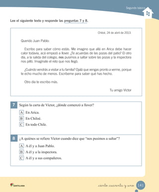 Segundo básico
Lee el siguiente texto y responde las preguntas 7 y 8.
Chiloé, 24 de abril de 2013.
Querido Juan Pablo:
Escribo para saber cómo estás. Me imagino que allá en Arica debe hacer
calor todavía, acá empezó a llover. ¿Te acuerdas de las pozas del patio? El otro
día, a la salida del colegio, nos pusimos a saltar sobre las pozas y la inspectora
nos pilló. Imagínate el reto que nos llegó.
¿Cuándo vendrás a visitar a tu familia? Ojalá que vengas pronto a verme, porque
te echo mucho de menos. Escríbeme para saber qué has hecho.
Otro día te escribo más.
Tu amigo Víctor
7	 Según la carta de Víctor, ¿dónde comenzó a llover?
A En Arica.
B En Chiloé.
C En todo Chile.
8	 ¿A quiénes se refiere Víctor cuando dice que “nos pusimos a saltar”?
A A él y a Juan Pablo.
B A él y a la inspectora.
C A él y a sus compañeros.
141_ciento _cuarenta y _uno
 