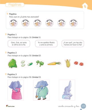 Pegatinas
153_ciento _cincuenta y _tres
Pegatina 1
Para trabajar en la página 16 (Unidad 1)
Claro, Zule, así serás
la última de la fila.
Yo me apellido Ábalos
y sería la primera.
¿Y por qué?, ¿no hay otra
manera de hacer la fila?
Pegatina 2
Para trabajar en la página 56 (Unidad 2)
Pegatina 3
Para trabajar en la página 96 (Unidad 3)
Pegatina
Para usar en ¿Cuánto has avanzado?
 
