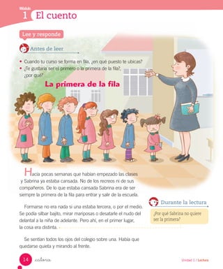 Módulo
1 El cuento
_catorce
La primera de la fila
acía pocas semanas que habían empezado las clases
y Sabrina ya estaba cansada. No de los recreos ni de sus
compañeros. De lo que estaba cansada Sabrina era de ser
siempre la primera de la fila para entrar y salir de la escuela.
Formarse no era nada si una estaba tercera, o por el medio.
Se podía silbar bajito, mirar mariposas o desatarle el nudo del
delantal a la niña de adelante. Pero ahí, en el primer lugar,
la cosa era distinta.
Se sentían todos los ojos del colegio sobre una. Había que
quedarse quieta y mirando al frente.
Antes de leer
• Cuando tu curso se forma en fila, ¿en qué puesto te ubicas?
• ¿Te gustaría ser el primero o la primera de la fila?,
¿por qué?
Lee y responde
H
¿Por qué Sabrina no quiere
ser la primera?
Durante la lectura
14 Unidad 1 / Lectura
 