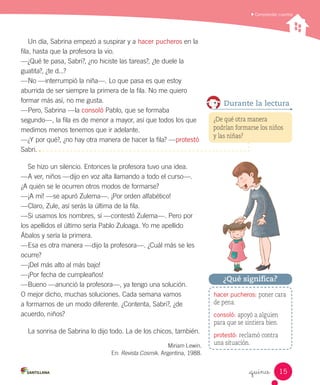 Comprender cuentos
_quince
Un día, Sabrina empezó a suspirar y a hacer pucheros en la
fila, hasta que la profesora la vio.
—¿Qué te pasa, Sabri?, ¿no hiciste las tareas?, ¿te duele la
guatita?, ¿te d...?
—No —interrumpió la niña—. Lo que pasa es que estoy
aburrida de ser siempre la primera de la fila. No me quiero
formar más así, no me gusta.
—Pero, Sabrina —la consoló Pablo, que se formaba
segundo—, la fila es de menor a mayor, así que todos los que
medimos menos tenemos que ir adelante.
—¿Y por qué?, ¿no hay otra manera de hacer la fila? —protestó
Sabri.
Se hizo un silencio. Entonces la profesora tuvo una idea.
—A ver, niños —dijo en voz alta llamando a todo el curso—.
¿A quién se le ocurren otros modos de formarse?
—¡A mí! —se apuró Zulema—. ¡Por orden alfabético!
—Claro, Zule, así serás la última de la fila.
—Si usamos los nombres, sí —contestó Zulema—. Pero por
los apellidos el último sería Pablo Zuloaga. Yo me apellido
Ábalos y sería la primera.
—Esa es otra manera —dijo la profesora—. ¿Cuál más se les
ocurre?
—¡Del más alto al más bajo!
—¡Por fecha de cumpleaños!
—Bueno —anunció la profesora—, ya tengo una solución.
O mejor dicho, muchas soluciones. Cada semana vamos
a formarnos de un modo diferente. ¿Contenta, Sabri?, ¿de
acuerdo, niños?
La sonrisa de Sabrina lo dijo todo. La de los chicos, también.
Miriam Lewin.
En: Revista Cosmik. Argentina, 1988.
hacer pucheros: poner cara
de pena.
consoló: apoyó a alguien
para que se sintiera bien.
protestó: reclamó contra
una situación.
¿Qué significa?
Durante la lectura
¿De qué otra manera
podrían formarse los niños
y las niñas?
15
 