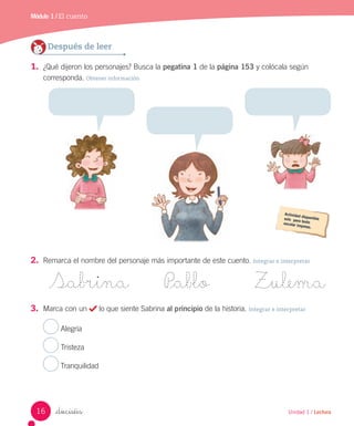 Módulo 1 / El cuento
_dieciséis
Después de leer
1. ¿Qué dijeron los personajes? Busca la pegatina 1 de la página 153 y colócala según
corresponda. Obtener información
2. Remarca el nombre del personaje más importante de este cuento. Integrar e interpretar
Sabrina P_ablo Zulema
3. Marca con un lo que siente Sabrina al principio de la historia. Integrar e interpretar
Alegría
Tristeza
Tranquilidad
16 Unidad 1 / Lectura
 