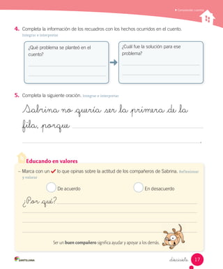 Educando en valores
_diecisiete
4.	 Completa la información de los recuadros con los hechos ocurridos en el cuento.
Integrar e interpretar
5.	 Completa la siguiente oración. Integrar e interpretar
Sabrina no _quería ser _la _primera _de _la
_fila, _porque
.
¿Qué problema se planteó en el
cuento?
¿Cuál fue la solución para ese
problema?
– Marca con un lo que opinas sobre la actitud de los compañeros de Sabrina. Reflexionar
y valorar
De acuerdo En desacuerdo
¿P_or _qué?
Ser un buen compañero significa ayudar y apoyar a los demás.
Comprender cuentos
17
 