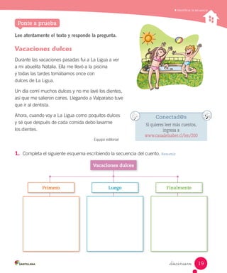 _diecinueve
Lee atentamente el texto y responde la pregunta.
Vacaciones dulces
Durante las vacaciones pasadas fui a La Ligua a ver
a mi abuelita Natalia. Ella me llevó a la piscina
y todas las tardes tomábamos once con
dulces de La Ligua.
Un día comí muchos dulces y no me lavé los dientes,
así que me salieron caries. Llegando a Valparaíso tuve
que ir al dentista.
Ahora, cuando voy a La Ligua como poquitos dulces
y sé que después de cada comida debo lavarme
los dientes.
Equipo editorial
1.	 Completa el siguiente esquema escribiendo la secuencia del cuento. Resumir
Identiﬁcar la secuencia
Ponte a prueba
Vacaciones	dulces
Primero Luego Finalmente
Conectad@s
Si quieres leer más cuentos,
ingresa a
www.casadelsaber.cl/len/200
19
 
