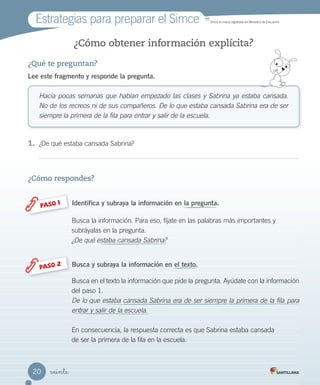 Estrategias para preparar el Simce MR
Simce es marca registrada del Ministerio de Educación.
veinte
¿Cómo obtener información explícita?
¿Qué te preguntan?
Lee este fragmento y responde la pregunta.
Hacía pocas semanas que habían empezado las clases y Sabrina ya estaba cansada.
No de los recreos ni de sus compañeros. De lo que estaba cansada Sabrina era de ser
siempre la primera de la fila para entrar y salir de la escuela.
1.	 ¿De qué estaba cansada Sabrina?
¿Cómo respondes?
Busca la información. Para eso, fíjate en las palabras más importantes y
subráyalas en la pregunta.
¿De qué estaba cansada Sabrina?
Busca en el texto la información que pide la pregunta. Ayúdate con la información
del paso 1.
De lo que estaba cansada Sabrina era de ser siempre la primera de la fila para
entrar y salir de la escuela.
En consecuencia, la respuesta correcta es que Sabrina estaba cansada
de ser la primera de la fila en la escuela.
Identifica y subraya la información en la pregunta.
Busca y subraya la información en el texto.
PASO 1
PASO 2
20
 