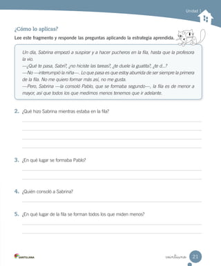 veintiuno
Unidad 1
¿Cómo lo aplicas?
Lee este fragmento y responde las preguntas aplicando la estrategia aprendida.
Un día, Sabrina empezó a suspirar y a hacer pucheros en la fila, hasta que la profesora
la vio.
—¿Qué te pasa, Sabri?, ¿no hiciste las tareas?, ¿te duele la guatita?, ¿te d...?
—No —interrumpió la niña—. Lo que pasa es que estoy aburrida de ser siempre la primera
de la fila. No me quiero formar más así, no me gusta.
—Pero, Sabrina —la consoló Pablo, que se formaba segundo—, la fila es de menor a
mayor, así que todos los que medimos menos tenemos que ir adelante.
2.	 ¿Qué hizo Sabrina mientras estaba en la fila?
3.	 ¿En qué lugar se formaba Pablo?
4.	 ¿Quién consoló a Sabrina?
5.	 ¿En qué lugar de la fila se forman todos los que miden menos?
21
 