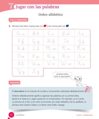 Módulo
2 Jugar con las palabras
Unidad 1 / Lectoescrituraveintidós
El abecedario es el conjunto de vocales y consonantes ordenadas alfabéticamente.
Ordenar alfabéticamente significa organizar las palabras por su primera letra,
desde la a hasta la z, según aparecen en el abecedario. Por ejemplo, en el cuento
La primera de la fila, si los niños se formaran por orden alfabético de los apellidos, la
primera sería Zulema Ábalos y el último sería Pablo Zuloaga.
Aprende
Orden alfabético
1.	 Remarca las letras mayúsculas con y las minúsculas con .
A _a B _b C _c D _d E _e
F _f G _g H _h I _i J _j
K _k L _l M m N n Ñ ñ
O _o P _p Q _q R _r S _s
T _t U _u V v W w X x
Y y Z z
Lee y responde
¿Cuántas letras
tiene el abecedario?
22
 