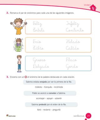 veinticinco
Unidad 1
2.	 Remarca el par de sinónimos para cada una de las siguientes imágenes.
F_eliz
T_riste
Infeliz
Contento
F_río
T_ibio
Helado
Cálido
Grueso
D_elgado
F_laco
Gordo
3.	 Encierra con un el sinónimo de la palabra destacada en cada oración.
Sabrina estaba enojada por ser la primera de la fila.
molesta – tranquila – incómoda
Pablo se acercó a consolar a Sabrina.
aconsejar – apoyar – advertir
Sabrina protestó por el orden de la fila.
lloró – reclamó – preguntó
25
 