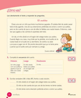 ¿Cómo vas?
veintiséis
Lee atentamente el texto y responde las preguntas.
El autito
Érase una vez un niño que tenía muchísimos juguetes. Él estaba feliz de poder pasar
todo el día jugando. Una de sus diversiones preferidas era echar a correr sus autitos,
pero se dio cuenta de que a uno de ellos le faltaba una rueda trasera. Entonces, cada
vez que jugaba a las carreras lo apartaba del resto.
Un día, el niño olvidó en el furgón del colegio todos sus autitos.
Cuando llegó a su casa, muy triste por la pérdida, vio el autito sin la
rueda tirado en el suelo de su dormitorio. Se sentó a su lado
y se puso a jugar con él. De pronto descubrió que ya no tenía pena
y pensó que el autito sería por siempre su amigo.
Equipo editorial
1.	 Completa la secuencia del cuento.
Primero
Un niño juega
con sus autitos y
aparta al que le
falta una rueda
trasera.
Luego
El niño olvida
todos sus autitos
en el furgón del
colegio.
Finalmente
El niño
2.	 Escribe verdadero (V) o falso (F), frente a cada oración.
El niño olvidó en el furgón del colegio todos sus autitos.
El niño se dio cuenta de que uno de los trenes no tenía ruedas.
El niño tenía como diversión preferida echar a correr sus autitos.
26
F
F
F
 