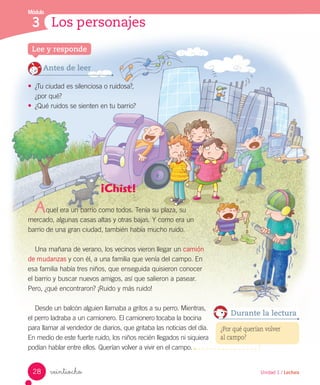 Módulo
3
Lee y responde
Los personajes
veintiocho
Antes de leer
• ¿Tu ciudad es silenciosa o ruidosa?,
¿por qué?
• ¿Qué ruidos se sienten en tu barrio?
¡Chist!
quel era un barrio como todos. Tenía su plaza, su
mercado, algunas casas altas y otras bajas. Y como era un
barrio de una gran ciudad, también había mucho ruido.
Una mañana de verano, los vecinos vieron llegar un camión
de mudanzas y con él, a una familia que venía del campo. En
esa familia había tres niños, que enseguida quisieron conocer
el barrio y buscar nuevos amigos, así que salieron a pasear.
Pero, ¿qué encontraron? ¡Ruido y más ruido!
Desde un balcón alguien llamaba a gritos a su perro. Mientras,
el perro ladraba a un camionero. El camionero tocaba la bocina
para llamar al vendedor de diarios, que gritaba las noticias del día.
En medio de este fuerte ruido, los niños recién llegados ni siquiera
podían hablar entre ellos. Querían volver a vivir en el campo.
¿Por qué querían volver
al campo?
Durante la lectura
A
28 Unidad 1 / Lectura
 