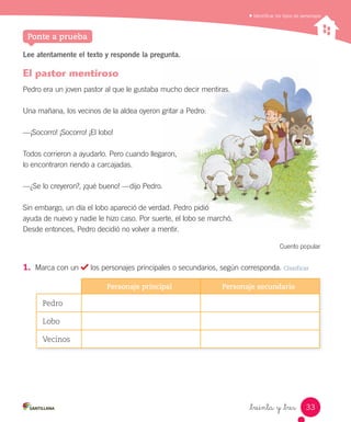 Identiﬁcar los tipos de personajes
_treinta y _tres
Lee atentamente el texto y responde la pregunta.
El pastor mentiroso
Pedro era un joven pastor al que le gustaba mucho decir mentiras.
Una mañana, los vecinos de la aldea oyeron gritar a Pedro:
—¡Socorro! ¡Socorro! ¡El lobo!
Todos corrieron a ayudarlo. Pero cuando llegaron,
lo encontraron riendo a carcajadas.
—¿Se lo creyeron?, ¡qué bueno! —dijo Pedro.
Sin embargo, un día el lobo apareció de verdad. Pedro pidió
ayuda de nuevo y nadie le hizo caso. Por suerte, el lobo se marchó.
Desde entonces, Pedro decidió no volver a mentir.
Cuento popular
1.	 Marca con un los personajes principales o secundarios, según corresponda. Clasificar
Personaje principal Personaje secundario
Pedro
Lobo
Vecinos
Ponte a prueba
33
 