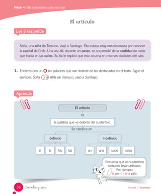 Módulo 4 / Herramientas para escribir
Lee y responde
El artículo
Aprende
El artículo
la palabra que va delante del sustantivo.
es
el la los las
definido indefinido
Se clasifica en
Sofía, una niña de Temuco, viajó a Santiago. Ella estaba muy entusiasmada por conocer
la capital de Chile. Una vez allí, durante un paseo, se sorprendió de la cantidad de ruido
que había en las calles. Su tía le explicó que esto ocurría en muchas ciudades del país.
1.	 Encierra con un las palabras que van delante de las destacadas en el texto. Sigue el
ejemplo: Sofía, una niña de Temuco, viajó a Santiago.
Recuerda que los sustantivos
comunes llevan artículos.
Por ejemplo:
el perro - una gata.
_treinta y _seis
un una unos unas
36 Unidad 1 / Gramática
 