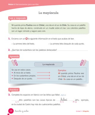 Lee y responde
_treinta y _ocho
La mayúscula
Se usa en estos casos:
• Al inicio de un texto.
• En los sustantivos propios.
• Después de un punto.
Aprende
Mi querida prima Paulina vive en Chiloé, una isla en el sur de Chile. Su casa es un palafito
hecho de tejas de alerce, construido en un muelle sobre el mar. Los coloridos palafitos
son un lugar cómodo y seguro para vivir.
1.	 Encierra con un la siguiente información en el texto que acabas de leer.
– La primera letra del texto. – La primera letra después de cada punto.
2.	 ¿Qué tipo de sustantivos son las palabras destacadas?
Practica
3.	 Completa los espacios en blanco con las letras que faltan. Aplicar
palafitos son las casas típicas de . ejemplo,
en la ciudad de Castro hay más de cuatrocientos palafitos.
L / l C / c P / p
_os _hiloé _or
Módulo 4 / Herramientas para escribir
La mayúscula
Ejemplos:
Mi querida prima Paulina vive
en Chiloé, una isla en el sur de
Chile. Su casa es un palafito...
38 Unidad 1 / Ortografía
 