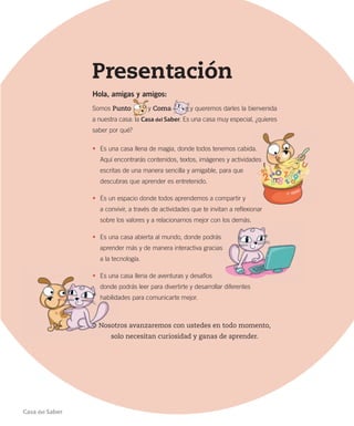 Presentación
Hola, amigas y amigos:
Somos Punto y Coma y queremos darles la bienvenida
a nuestra casa: la Casa del Saber. Es una casa muy especial, ¿quieres
saber por qué?
• Es una casa llena de magia, donde todos tenemos cabida.
Aquí encontrarás contenidos, textos, imágenes y actividades
escritas de una manera sencilla y amigable, para que
descubras que aprender es entretenido.
• Es un espacio donde todos aprendemos a compartir y
a convivir, a través de actividades que te invitan a reflexionar
sobre los valores y a relacionarnos mejor con los demás.
• Es una casa abierta al mundo, donde podrás
aprender más y de manera interactiva gracias
a la tecnología.
• Es una casa llena de aventuras y desafíos
donde podrás leer para divertirte y desarrollar diferentes
habilidades para comunicarte mejor.
Nosotros avanzaremos con ustedes en todo momento,
solo necesitan curiosidad y ganas de aprender.
Casa del Saber
 