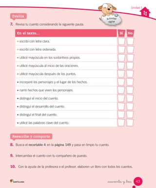 _cuarenta y _tres
Unidad 1
7. Revisa tu cuento considerando la siguiente pauta.
En	el	texto… Sí No
• escribí con letra clara.
• escribí con letra ordenada.
• utilicé mayúscula en los sustantivos propios.
• utilicé mayúscula al inicio de las oraciones.
• utilicé mayúscula después de los puntos.
• incorporé los personajes y el lugar de los hechos.
• narré hechos que viven los personajes.
• distinguí el inicio del cuento.
• distinguí el desarrollo del cuento.
• distinguí el final del cuento.
• utilicé las palabras clave del cuento.
Evalúa
8. Busca el recortable 4 en la página 149 y pasa en limpio tu cuento.
9. Intercambia el cuento con tu compañero de puesto.
10. Con la ayuda de la profesora o el profesor, elaboren un libro con todos los cuentos.
Reescribe y comparte
43
 