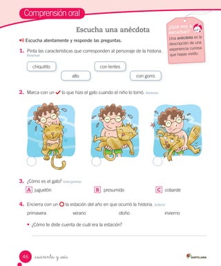_cuarenta y _seis
Comprensión oral
Escucha atentamente y responde las preguntas.
1.	 Pinta las características que corresponden al personaje de la historia.
Retener
Escucha una anécdota ¿Qué voy a
escuchar?
Una anécdota es la
descripción de una
experiencia curiosa
que hayas vivido.
chiquitito
alto
con lentes
con gorro
2.	 Marca con un lo que hizo el gato cuando el niño lo tomó. Retener
3.	 ¿Cómo es el gato? Interpretar
A	 juguetón B	 presumido C	 cobarde
4.	 Encierra con un la estación del año en que ocurrió la historia. Inferir
primavera verano otoño invierno
• ¿Cómo te diste cuenta de cuál era la estación?
46
 