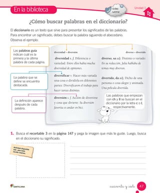 _cuarenta y _siete
Unidad 1
En la biblioteca
¿Cómo buscar palabras en el diccionario?
El diccionario es un texto que sirve para presentar los significados de las palabras.
Para encontrar un significado, debes buscar la palabra siguiendo el abecedario.
Observa el ejemplo:
1. Busca el recortable 3 en la página 147 y pega la imagen que más te guste. Luego, busca
en el diccionario su significado.
diversidad s. f. Diferencia o
variedad: Entre ellos había mucha
diversidad de opiniones.
diversificar v. Hacer más variada
una cosa o dividirla en diferentes
partes: Diversificaron el trabajo para
hacer tareas distintas.
diversión s. f. Acción de divertirse
y cosa que divierte: Su diversión
favorita es andar en bici.
diverso, sa adj. Distinto o variado:
En su redacción, Julia hablaba de
temas muy diversos.
divertido, da adj. Dicho de una
persona o cosa alegre y animada.
Una película divertida.
diverso – divertidodiversidad – diversión
La definición aparece
después de cada
palabra.
La palabra que se
define se encuentra
destacada.
Las palabras guía
indican cuál es la
primera y la última
palabra de cada página.
Las palabras que empiezan
con ch y ll se buscan en el
diccionario por la letra c o l,
respectivamente.
47
 