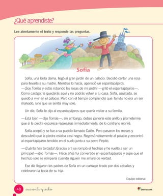 ¿Qué aprendiste?
_cuarenta y _ocho
Lee atentamente el texto y responde las preguntas.
Sofía
Sofía, una bella dama, llegó al gran jardín de un palacio. Decidió cortar una rosa
para llevarla a su madre. Mientras lo hacía, apareció un espantapájaros.
—¡Soy Tomás y estás robando las rosas de mi jardín! —gritó el espantapájaros—.
Como castigo, te quedarás aquí y no podrás volver a tu casa. Sofía, asustada, se
quedó a vivir en el palacio. Pero con el tiempo comprendió que Tomás no era un ser
malvado, sino que se sentía muy solo.
Un día, Sofía le dijo al espantapájaros que quería visitar a su familia.
—Está bien —dijo Tomás—, sin embargo, debes ponerte este anillo y prometerme
que si la piedra oscurece regresarás inmediatamente, de lo contrario moriré.
Sofía aceptó y se fue a su pueblo llamado Calén. Pero pasaron los meses y
descubrió que la piedra estaba casi negra. Regresó velozmente al palacio y encontró
al espantapájaros tendido en el suelo junto a su perro Pepito.
—¡Cuánto has tardado! ¡Gracias a ti se rompió el hechizo y he vuelto a ser un
príncipe! —dijo Tomás—. Hace años fui convertido en espantapájaros y supe que el
hechizo solo se rompería cuando alguien me amara de verdad.
Ese día llegaron los padres de Sofía en un carruaje tirado por dos caballos y
celebraron la boda de su hija.
Equipo editorial
48
 
