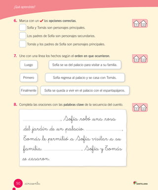 _cincuenta
¿Qué aprendiste?
6.	 Marca con un las opciones correctas.
Sofía y Tomás son personajes principales.
Los padres de Sofía son personajes secundarios.
Tomás y los padres de Sofía son personajes principales.
7.	 Une con una línea los hechos según el orden en que ocurrieron.
, Sofía _robó _una _rosa
_del _jardín _de _un _palacio.
T_omás _le _permitió _a Sofía visitar _a _su
_familia. , Sofía y T_omás
se _casaron.
Primero
Sofía se va del palacio para visitar a su familia.Luego
Sofía regresa al palacio y se casa con Tomás.
Finalmente Sofía se queda a vivir en el palacio con el espantapájaros.
8.	 Completa las oraciones con las palabras clave de la secuencia del cuento.
,
50
 