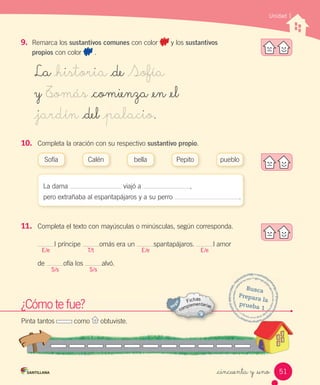 La _historia _de Sofía
y T_omás _comienza _en _el
_jardín _del _palacio.
Unidad 1
_cincuenta y _uno
9. Remarca los sustantivos comunes con color y los sustantivos
propios con color .
10. Completa la oración con su respectivo sustantivo propio.
La dama viajó a ,
pero extrañaba al espantapájaros y a su perro .
11. Completa el texto con mayúsculas o minúsculas, según corresponda.
l príncipe omás era un spantapájaros. l amor
de ofía los alvó.
Sofía Calén Pepitobella pueblo
E/e
S/s S/s
T/t E/e E/e
¿Cómo te fue?
Pinta tantos como obtuviste.
Busca
Prepara	la
prueba	1¿Cómo te fue?¿Cómo te fue?
Pinta tantos como obtuviste.obtuviste.
Prepara	la	
prueba	1
prueba	1
51
 