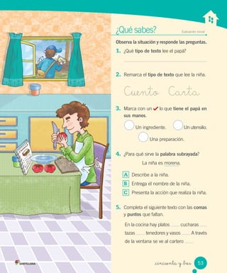 _cincuenta y _tres
¿Qué sabes? Evaluación inicial
Observa la situación y responde las preguntas.
1. ¿Qué tipo de texto lee el papá?
2. Remarca el tipo de texto que lee la niña.
Cuento Carta
3. Marca con un lo que tiene el papá en
sus manos.
Un ingrediente. Un utensilio.
Una preparación.
4. ¿Para qué sirve la palabra subrayada?
La niña es morena.
A Describe a la niña.
B Entrega el nombre de la niña.
C Presenta la acción que realiza la niña.
5. Completa el siguiente texto con las comas
y puntos que faltan.
En la cocina hay platos cucharas
tazas tenedores y vasos A través
de la ventana se ve al cartero
53
 