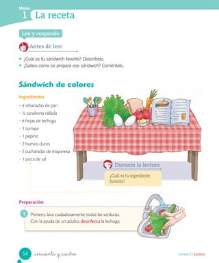 Módulo
1 La receta
_cincuenta y _cuatro
Sándwich de colores
Ingredientes
‒ 4 rebanadas de pan
‒ ½ zanahoria rallada
‒ 6 hojas de lechuga
‒ 1 tomate
‒ 1 pepino
‒ 2 huevos duros
‒ 2 cucharadas de mayonesa
‒ 1 pizca de sal
Preparación
Primero, lava cuidadosamente todas las verduras.
Con la ayuda de un adulto, desinfecta la lechuga.
Lee y responde
Antes de leer
• ¿Cuál es tu sándwich favorito? Descríbelo.
• ¿Sabes cómo se prepara ese sándwich? Coméntalo.
¿Cuál es tu ingrediente
favorito?
Durante la lectura
1
54 Unidad 2 / Lectura
 