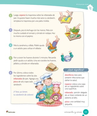Comprender recetas
_cincuenta y _cinco
desinfecta: lava para
prevenir infecciones que
dañan la salud.
esparce: coloca una capa
de un ingrediente sobre
una superficie.
rebanada: porción delgada
de un trozo cortando de un
extremo al otro.
pizca: una cantidad muy
pequeña.
¿Qué significa?
Luego, esparce la mayonesa sobre las rebanadas de
pan. Si quieres hacer mucho más sano tu sándwich,
remplaza la mayonesa por una palta molida.
Después, pica la lechuga con las manos. Pela con
mucho cuidado el tomate y córtalo en rodajas. Haz
lo mismo con el pepino.
Pela la zanahoria y rállala. Pídele ayuda
a un adulto para utilizar el rallador.
Pon a cocer los huevos durante 5 minutos. Recuerda
pedir ayuda a un adulto. Una vez cocidos los huevos,
pélalos y córtalos en rebanadas.
Por último, coloca todos
los ingredientes sobre las dos
rebanadas de pan. Agrega una
pizca de sal y tapa cada
sándwich.
¡Y listo, ya tienes
tu sándwich de colores!
2
3
4
5
6
55
 