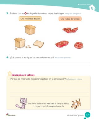 _cincuenta y _siete
3. Encierra con un los ingredientes con su respectiva imagen. Integrar e interpretar
Una rebanada de pan Una rodaja de tomate
4. ¿Qué pasaría si no sigues los pasos de una receta? Reflexionar y valorar
Comprender recetas
Educando en valores
– ¿Por qué es importante incorporar vegetales en tu alimentación? Reflexionar y valorar
Una forma de llevar una vida sana es comer al menos
cinco porciones de frutas y verduras al día.
57
 