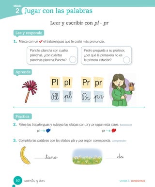 Módulo
2
Practica
Jugar con las palabras
Unidad 2 / Lectoescritura
Leer y escribir con pl - pr
_sesenta y _dos
Lee y responde
1. Marca con un el trabalenguas que te costó más pronunciar.
Pancha plancha con cuatro
planchas, ¿con cuántas
planchas plancha Pancha?
Pedro pregunta a su profesor,
¿por qué la primavera no es
la primera estación?
2. Relee los trabalenguas y subraya las sílabas con pl y pr según esta clave. Reconocer
pl pr
3. Completa las palabras con las sílabas pla y pra según corresponda. Comprender
Aprende
plPl
P_l _pl
prPr
P_r _pr
_tano _do
62
 