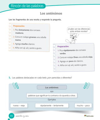 _sesenta y _seis
Rincón de las palabras
Lee los fragmentos de una receta y responde la pregunta.
Los antónimos
Preparación:
1. Pica lentamente dos tomates
maduros.
2. Corta en rodajas gruesas una cebolla
nueva.
3. Agrega mucho cilantro.
4. Aliña con ají, sal y aceite a gusto.
Preparación:
1. Pica rápidamente dos tomates
verdes.
2. Corta en rodajas finas una cebolla vieja.
3. Agrega un poco de cilantro.
4. Aliña con ají, sal y aceite a gusto.
1. Las palabras destacadas en cada texto ¿son parecidas o diferentes?
mucho – poco
Los antónimos
rápidamente – lentamente
palabras que significan lo contrario o lo opuesto a otras.
son
Ejemplos
nueva – vieja
¿Cuáles son las diferencias
entre ambas recetas?
Rincón de las palabras
66
 