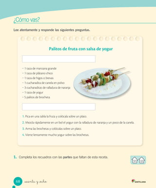 ¿Cómo vas?
_sesenta y _ocho
Lee atentamente y responde las siguientes preguntas.
1. Completa los recuadros con las partes que faltan de esta receta.
Palitos de fruta con salsa de yogur
‒ 1 taza de manzana grande
‒ 1 taza de plátano chico
‒ 1 taza de higos o brevas
‒ 1 cucharadita de canela en polvo
‒ 3 cucharaditas de ralladura de naranja
‒ 1 taza de yogur
‒ 5 palitos de brocheta
1. Pica en una tabla la fruta y colócala sobre un plato.
2. Mezcla rápidamente en un bol el yogur con la ralladura de naranja y un poco de la canela.
3. Arma las brochetas y colócalas sobre un plato.
4. Vierte lentamente mucho yogur sobre las brochetas.
68
 
