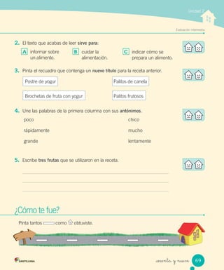 Unidad 2
Evaluación intermedia
_sesenta y nueve
2. El texto que acabas de leer sirve para:
A informar sobre
un alimento.
¿Cómo te fue?¿Cómo te fue?
Pinta tantos como obtuviste.
B cuidar la
alimentación.
C indicar cómo se
prepara un alimento.
3. Pinta el recuadro que contenga un nuevo título para la receta anterior.
Postre de yogur Palitos de canela
Brochetas de fruta con yogur Palitos frutosos
4. Une las palabras de la primera columna con sus antónimos.
poco chico
rápidamente mucho
grande lentamente
5. Escribe tres frutas que se utilizaron en la receta.
69
 