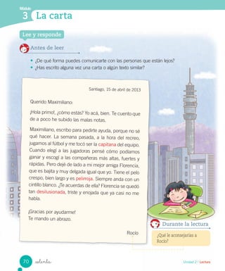 Módulo
3
Unidad 2 / Lectura_setenta
La carta
Lee y responde
Antes de leer
• ¿De qué forma puedes comunicarte con las personas que están lejos?
• ¿Has escrito alguna vez una carta o algún texto similar?
Santiago, 15 de abril de 2013
Querido Maximiliano:
¡Hola primo!, ¿cómo estás? Yo acá, bien. Te cuento que
de a poco he subido las malas notas.
Maximiliano, escribo para pedirte ayuda, porque no sé
qué hacer. La semana pasada, a la hora del recreo,
jugamos al fútbol y me tocó ser la capitana del equipo.
Cuando elegí a las jugadoras pensé cómo podíamos
ganar y escogí a las compañeras más altas, fuertes y
rápidas. Pero dejé de lado a mi mejor amiga Florencia,
que es bajita y muy delgada igual que yo. Tiene el pelo
crespo, bien largo y es pelirroja. Siempre anda con un
cintillo blanco. ¿Te acuerdas de ella? Florencia se quedó
tan desilusionada, triste y enojada que ya casi no me
habla.
¡Gracias por ayudarme!
Te mando un abrazo.
Rocío ¿Qué le aconsejarías a
Rocío?
Durante la lectura
70
 