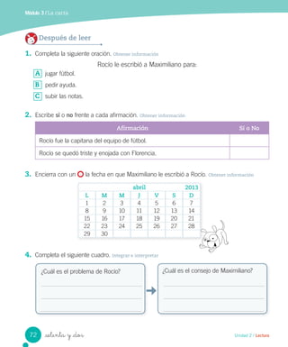 _setenta y _dos
Módulo 3 / La carta
Después de leer
1. Completa la siguiente oración. Obtener información
Rocío le escribió a Maximiliano para:
A jugar fútbol.
B pedir ayuda.
C subir las notas.
2. Escribe sí o no frente a cada afirmación. Obtener información
Afirmación Sí o No
Rocío fue la capitana del equipo de fútbol.
Rocío se quedó triste y enojada con Florencia.
3. Encierra con un la fecha en que Maximiliano le escribió a Rocío. Obtener información
4. Completa el siguiente cuadro. Integrar e interpretar
¿Cuál es el problema de Rocío? ¿Cuál es el consejo de Maximiliano?
abril
L M M J V S D
1 2 3 4 5 6 7
8 9 10 11 12 13 14
15 16 17 18 19 20 21
22 23 24 25 26 27 28
29 30
2013
72 Unidad 2 / Lectura
 