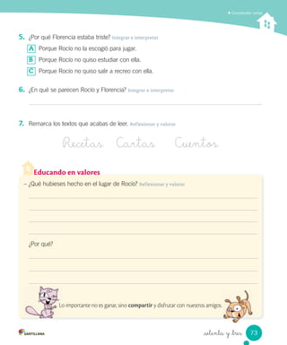 _setenta y _tres
Comprender cartas
5. ¿Por qué Florencia estaba triste? Integrar e interpretar
A Porque Rocío no la escogió para jugar.
B Porque Rocío no quiso estudiar con ella.
C Porque Rocío no quiso salir a recreo con ella.
6. ¿En qué se parecen Rocío y Florencia? Integrar e interpretar
7. Remarca los textos que acabas de leer. Reflexionar y valorar
Recetas Cartas Cuentos
Educando en valores
– ¿Qué hubieses hecho en el lugar de Rocío? Reflexionar y valorar
¿Por qué?
Lo importante no es ganar, sino compartir y disfrutar con nuestros amigos.Lo importante no es ganar, sino
73
 