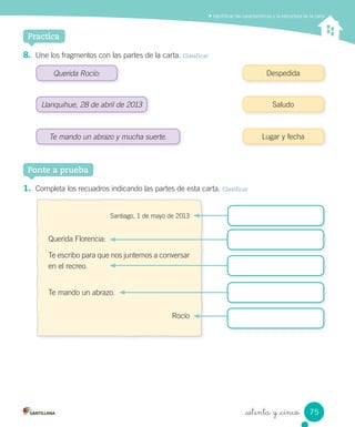 Practica
_setenta y _cinco
8. Une los fragmentos con las partes de la carta. Clasificar
Identiﬁcar las características y la estructura de la carta
Querida Rocío: Despedida
Saludo
Lugar y fechaTe mando un abrazo y mucha suerte.
Llanquihue, 28 de abril de 2013
1. Completa los recuadros indicando las partes de esta carta. Clasificar
Ponte a prueba
Santiago, 1 de mayo de 2013
Querida Florencia:
Te escribo para que nos juntemos a conversar
en el recreo.
Te mando un abrazo.
Rocío
75
 