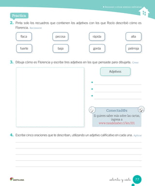 Practica
_setenta y _siete
2. Pinta solo los recuadros que contienen los adjetivos con los que Rocío describió cómo es
Florencia. Reconocer
3. Dibuja cómo es Florencia y escribe tres adjetivos en los que pensaste para dibujarla. Crear
Reconocer y utilizar adjetivos caliﬁcativos
flaca
Adjetivos
pecosa rápida alta
fuerte baja gorda pelirroja
4. Escribe cinco oraciones que te describan, utilizando un adjetivo calificativo en cada una. Aplicar
Conectad@s
Si quieres saber más sobre las cartas,
ingresa a
www.casadelsaber.cl/len/201
•
•
•
77
 