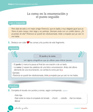 _setenta y _ocho
Módulo 4 / Herramientas para escribir
La coma en la enumeración y
el punto seguido
Lee y responde
Pero dejé de lado a mi mejor amiga Florencia, que es bajita y muy delgada igual que yo.
Tiene el pelo crespo, bien largo y es pelirroja. Siempre anda con un cintillo blanco. ¿Te
acuerdas de ella? Florencia se quedó tan desilusionada, triste y enojada que ya casi no
me habla.
1. Destaca con color las comas y los puntos de este fragmento.
Aprende
El punto y la coma
son signos ortográficos que se utilizan para indicar pausas.
- El punto (.) marca la pausa al final de una oración o de un texto.
- La coma (,) separa las palabras de una lista o enumeración. Antes del último
elemento de una enumeración, se cambia la coma por la y.
Ejemplo:
Florencia se quedó tan desilusionada, triste y enojada que ya casi no me habla.
Practica
2. Completa el recado con puntos y comas, según corresponda. Aplicar
Hola hija:
Dejé sobre la mesa la ensalada de tomate choclo cebolla Haz tus tareas
Mamá
78 Unidad 2 / Ortografía
 